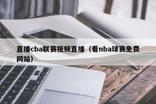 直播cba联赛视频直播（看nba球赛免费网站）