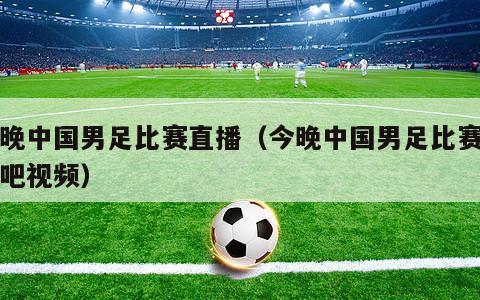 今晚中国男足比赛直播（今晚中国男足比赛直播吧视频）