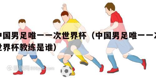 中国男足唯一一次世界杯（中国男足唯一一次世界杯教练是谁）